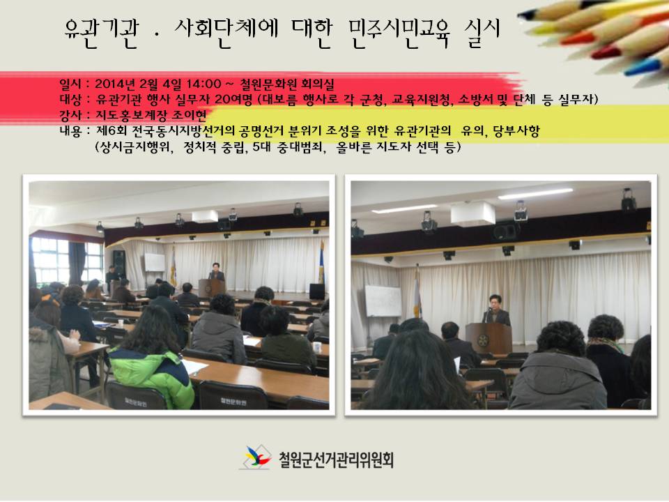 유관기관, 사회단체에 대한 민주시민교육 실시. 일시(2014년2월4일 14시, 철원문화원 회의실), 대상(유관기관 행사 실무자 20여명-대보름 행사로 각 군청, 교육지원청, 소방서 및 단체 등 실무자), 강사(지도홍보계장 조이현), 내용(제6회 전국동시지방선거의 공명선거 분위기 조성을 위한 유관기관의 유의, 당부사항-상시금지행위, 정치적 중립, 5대 중대범죄, 올바른 지도자 선택 등). 철원군선거관리위원회