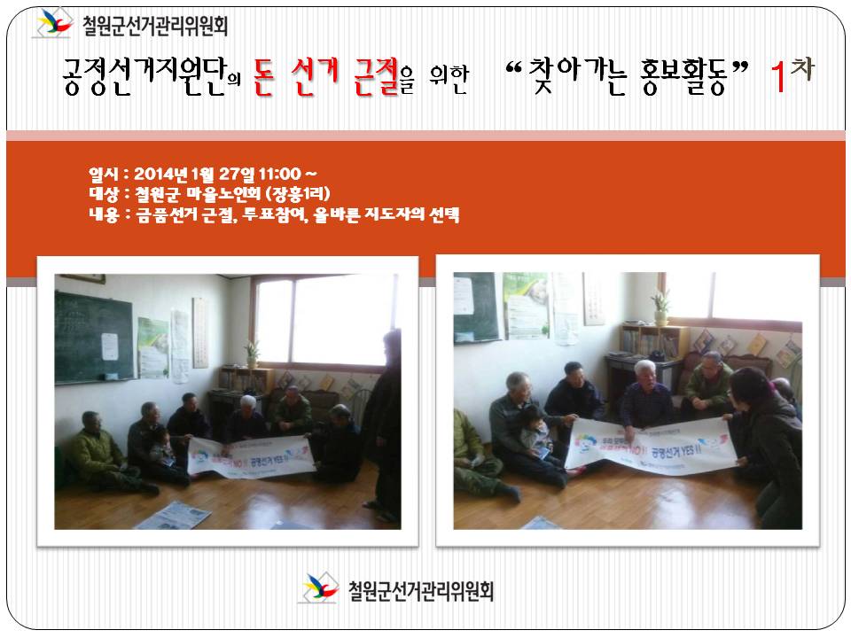 철원군선거관리위원회. 공정선거지원단의 돈 선거 근절을 위한 '찾아가는 홍보활동' 1차. 일시(2014년 1월 27일 11시), 대상(철원군 마을노인회-장흥1리), 내용(금품선거 근절, 투표참여, 올바른 지도자의 선택)