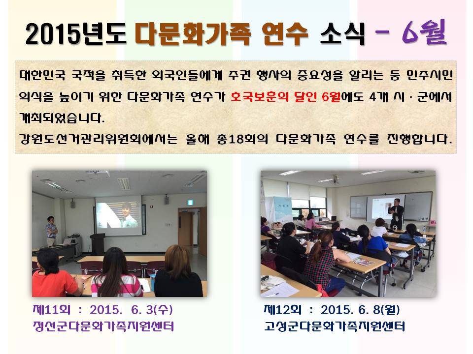 2015년도 다문화가족 연수 소식 - 6월 대한민국 국적을 취득한 외국인들에게 주권 행사의 중요성을 알리는 등 민주시민의식을 높이기 위한 다문화가족 연수가 호국보훈의 달인 6월에도 4개 시ㆍ군에서 개최되었습니다. 강원도선거관리위원회에서는 올해 총18회의 다문화가족 연수를 진행합니다. 제11회 2015. 6. 3(수) 정선군다문화가족지원센터제12회 2015. 6. 8(월) 고성군다문화가족지원센터 사진설명 사진1 정선군다문화가족지원센터 연수모습 사진2 고성군다문화가족지원센터 연수모습