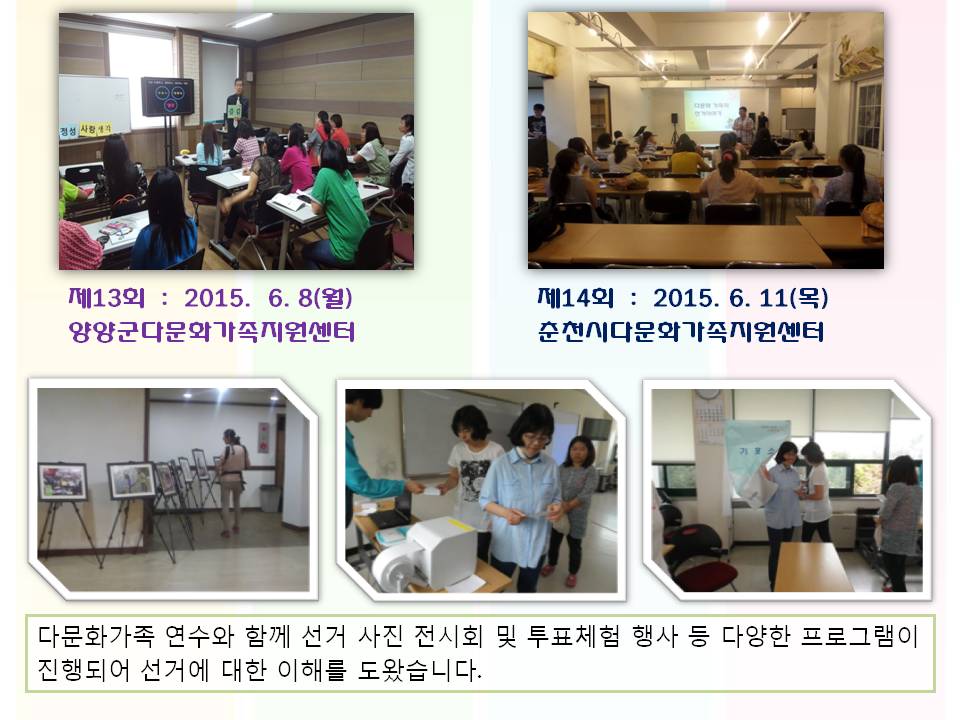 제13회 2015. 6. 8(월) 양양군다문화가족지원센터 제14회 2015. 6. 11(목) 춘천시다문화가족지원센터 다문화가족 연수와 함께 선거 사진 전시회 및 투표체험 행사 등 다양한 프로그램이 진행되어 선거에 대한 이해를 도왔습니다. 사진설명 사진1 양양군다문화가족지원센터 연수모습 사진2 춘천시다문화가족지원센터 연수모습 사진3 다문화가족연수와 함께 진행된 선거사진 전시회 모습 사진4,5 다문화가족연수와 함께 진행된 투표체험 모습