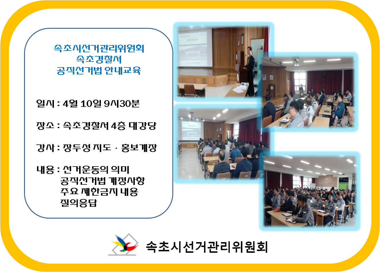 속초시선거관리위원회 속초경찰서 공직선거법 안내교육 일시:4월 10일 9시30분 장소:속초경찰서 4층 대강당 강사:장두성 지도.홍보계장 내용: 선거운동의의미, 공직선거법 개정사항, 주요제한금지내용, 질의응답 속초시선거관리위원회