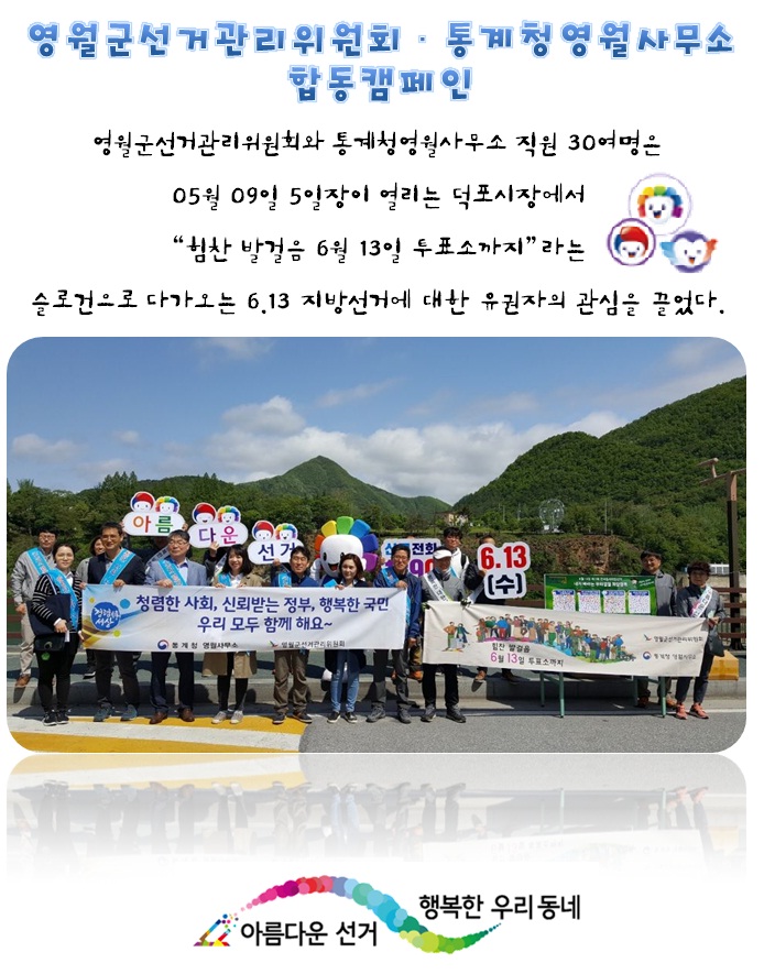 영월군선거관리위원회. 통계청영월사무소 합동캠페인. 영월군선거관리위원회와 통계청영월사무소 직원 30여명은 05월 09일 5일장이 열리는 덕포시장에서 힘찬 발걸음 6월 13일 투표소까지라는 슬건건으로 다가오는 6.13 지방선거에 대한 유권자의 관심을 끌었다. 현수막과 피켓을 들고 함께 캠페인을 실시하는 모습